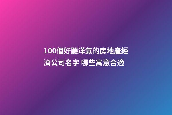 100個好聽洋氣的房地產經濟公司名字 哪些寓意合適